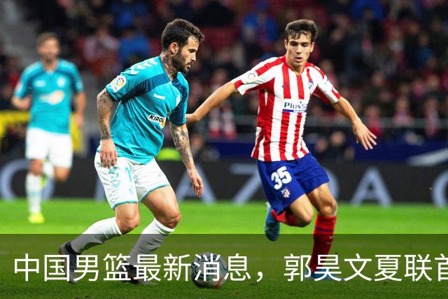 中国男篮最新消息，郭昊文夏联首秀4分3助 U17男篮世界第10名收官