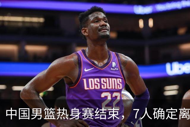 中国男篮热身赛结束，7人确定离队 后卫线三人免检 锋线成最大悬念