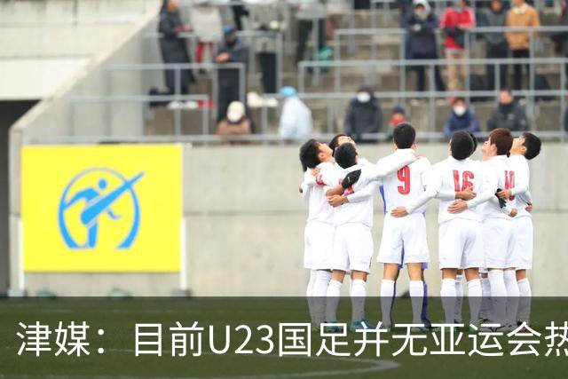 津媒：目前U23国足并无亚运会热身计划，好在球队无需过多磨合