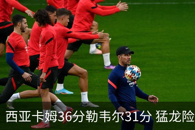 西亚卡姆36分勒韦尔31分 猛龙险胜送骑士2连败