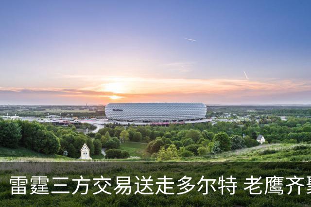 雷霆三方交易送走多尔特 老鹰齐聚三位加拿大国手