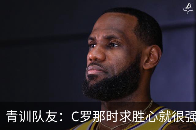 青训队友：C罗那时求胜心就很强，他希望别人也一样 还因此起冲突